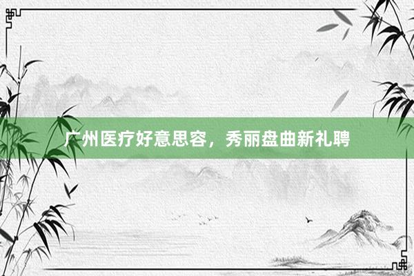 广州医疗好意思容，秀丽盘曲新礼聘